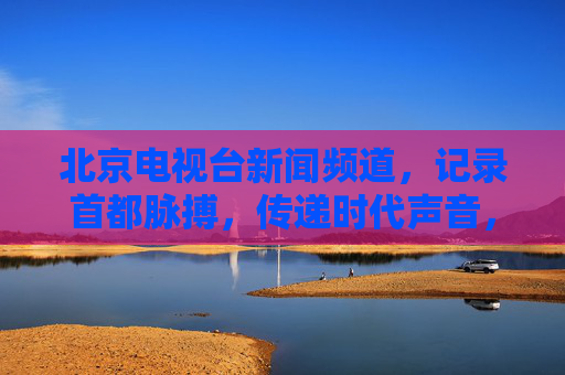北京电视台新闻频道,记录首都脉搏,传递时代声音,北京电视台新闻频道,记录首都脉搏,传递时代声音