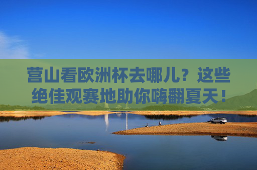 营山看欧洲杯去哪儿?这些绝佳观赛地助你嗨翻夏天!营山欧洲杯观赛地,夏日嗨翻看球首选!