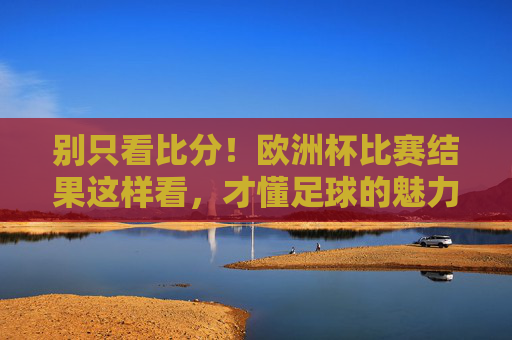别只看比分！欧洲杯比赛结果这样看，才懂足球的魅力，别只看比分！欧洲杯这样看结果，才懂足球魅力