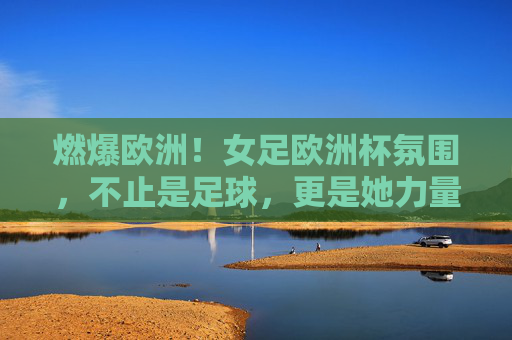 燃爆欧洲！女足欧洲杯氛围，不止是足球，更是她力量的狂欢，燃爆欧洲！女足欧洲杯，不止足球，更是她力量的狂欢