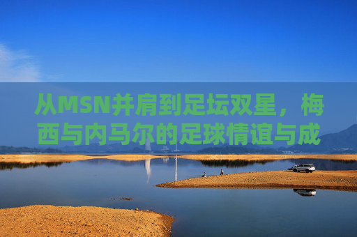 从MSN并肩到足坛双星,梅西与内马尔的足球情谊与成长轨迹,梅西与内马尔,从并肩作战到足坛双星的成长情谊