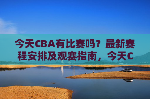 今天CBA有比赛吗？最新赛程安排及观赛指南，今天CBA赛程安排及观赛指南