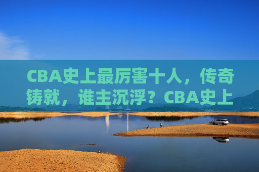 CBA史上最厉害十人，传奇铸就，谁主沉浮？CBA史上最强十人，传奇铸就，谁主沉浮？