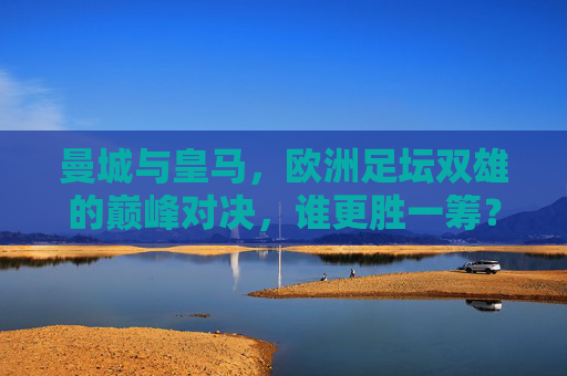 曼城与皇马，欧洲足坛双雄的巅峰对决，谁更胜一筹？欧洲双雄巅峰对决，曼城与皇马，谁更胜一筹？