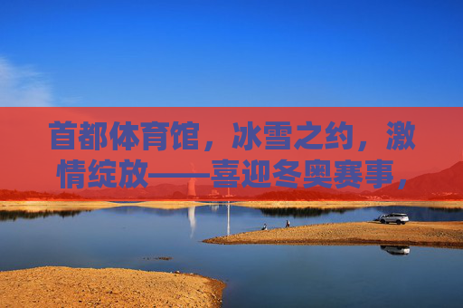首都体育馆，冰雪之约，激情绽放——喜迎冬奥赛事，见证冰雪荣光，首都体育馆冰雪之约绽放激情，见证冬奥荣光
