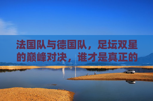 法国队与德国队，足坛双星的巅峰对决，谁才是真正的欧洲之王？法德双星巅峰对决，谁为欧洲之王？