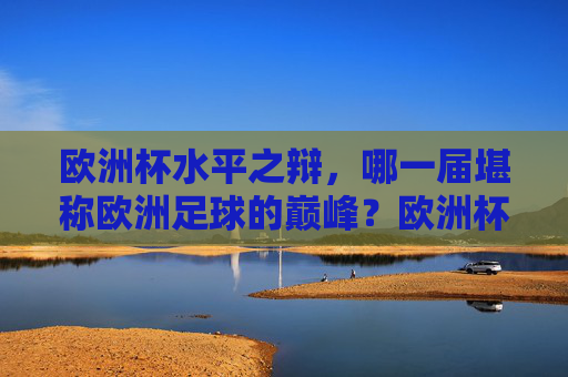 欧洲杯水平之辩,哪一届堪称欧洲足球的巅峰?欧洲杯巅峰之辩,哪一届堪称顶级水准?