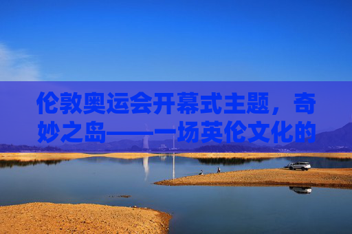 伦敦奥运会开幕式主题,奇妙之岛——一场英伦文化的奇妙之旅