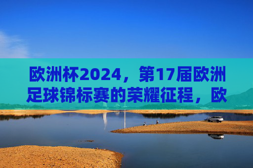 欧洲杯2024，第17届欧洲足球锦标赛的荣耀征程，欧洲杯2024，第17届荣耀征程