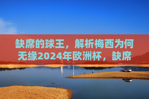 缺席的球王，解析梅西为何无缘2024年欧洲杯，缺席的球王，解析梅西无缘2024年欧洲杯