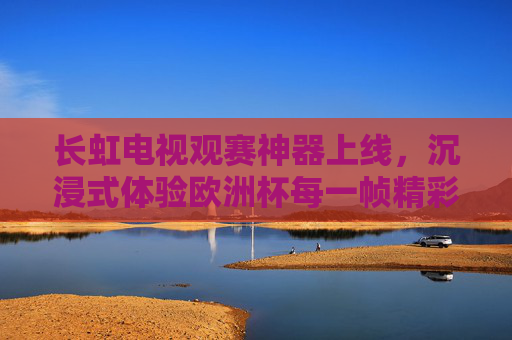 长虹电视观赛神器上线,沉浸式体验欧洲杯每一帧精彩!长虹电视观赛神器上线,沉浸式畅享欧洲杯每一帧精彩