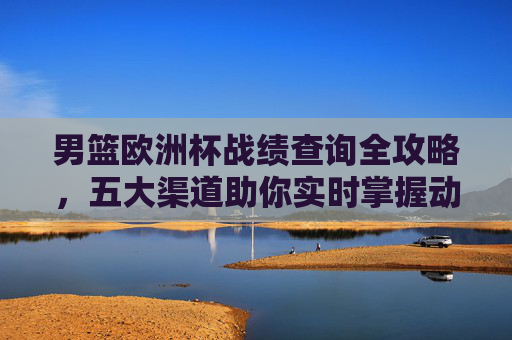 男篮欧洲杯战绩查询全攻略，五大渠道助你实时掌握动态，男篮欧洲杯战绩查询全攻略，五大渠道实时掌握动态