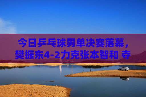 今日乒乓球男单决赛落幕,樊振东4-2力克张本智和 夺冠登顶