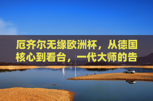 厄齐尔无缘欧洲杯,从德国核心到看台,一代大师的告别背后