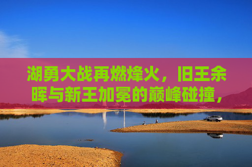 湖勇大战再燃烽火，旧王余晖与新王加冕的巅峰碰撞，湖勇巅峰碰撞，旧王余晖与新王加冕