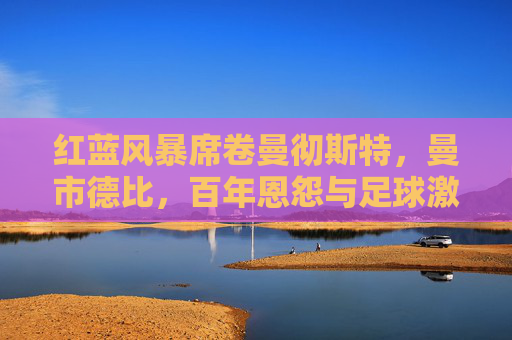 红蓝风暴席卷曼彻斯特，曼市德比，百年恩怨与足球激情的终极碰撞，红蓝风暴席卷曼彻斯特！曼市德比百年恩怨终极碰撞