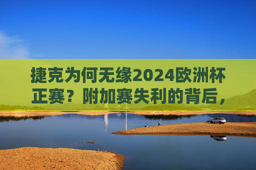 捷克为何无缘2024欧洲杯正赛?附加赛失利的背后,捷克无缘2024欧洲杯正赛,附加赛失利背后原因