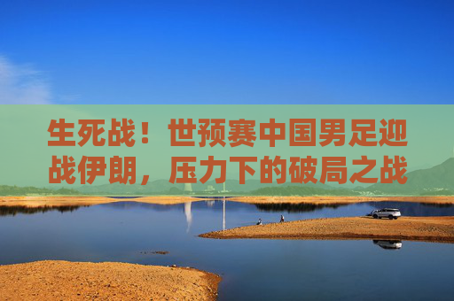 生死战!世预赛中国男足迎战伊朗,压力下的破局之战,生死战!国足世预赛迎战伊朗,压力下的破局之战