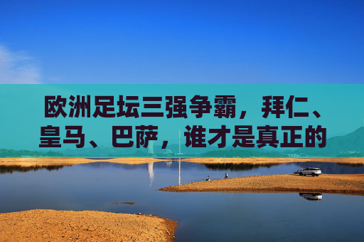 欧洲足坛三强争霸，拜仁、皇马、巴萨，谁才是真正的王者？欧洲足坛三强争霸，拜仁、皇马、巴萨谁为王者？