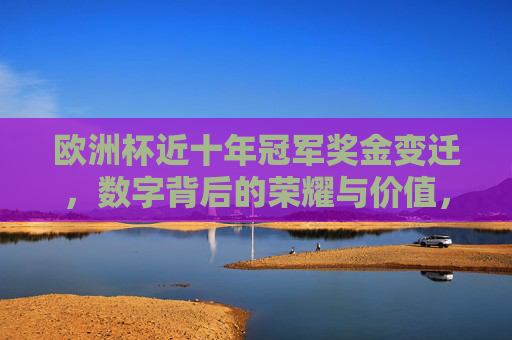 欧洲杯近十年冠军奖金变迁,数字背后的荣耀与价值,欧洲杯冠军十年奖金变迁,数字里的荣耀与价值