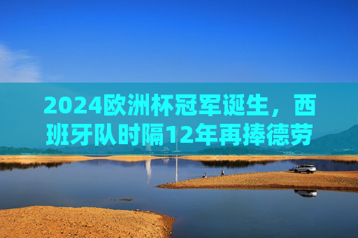 2024欧洲杯冠军诞生，西班牙队时隔12年再捧德劳内杯，传控足球书写新传奇，西班牙时隔12年再捧德劳内杯！2024欧洲杯传控足球铸新传奇