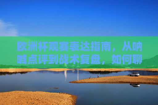 欧洲杯观赛表达指南,从呐喊点评到战术复盘,如何聊透你的热爱,欧洲杯观赛表达指南,从呐喊点评到战术复盘,聊透热爱