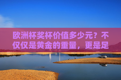 欧洲杯奖杯价值多少元?不仅仅是黄金的重量,更是足球荣耀的象征,欧洲杯奖杯价值,黄金重量与足球荣耀的双重象征