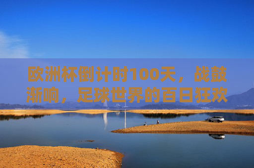 欧洲杯倒计时100天,战鼓渐响,足球世界的百日狂欢序曲,欧洲杯倒计时100天,战鼓响起的狂欢序曲