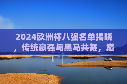 2024欧洲杯八强名单揭晓，传统豪强与黑马共舞，巅峰对决即将开启，2024欧洲杯八强名单，传统豪强与黑马共舞，巅峰对决蓄势待发