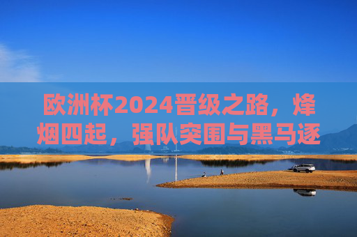 欧洲杯2024晋级之路，烽烟四起，强队突围与黑马逐鹿，欧洲杯2024晋级烽烟，强队突围与黑马逐鹿