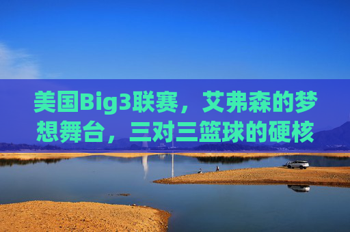 美国Big3联赛,艾弗森的梦想舞台,三对三篮球的硬核革命,美国Big3联赛,艾弗森的梦想舞台,三对三篮球的硬核革命