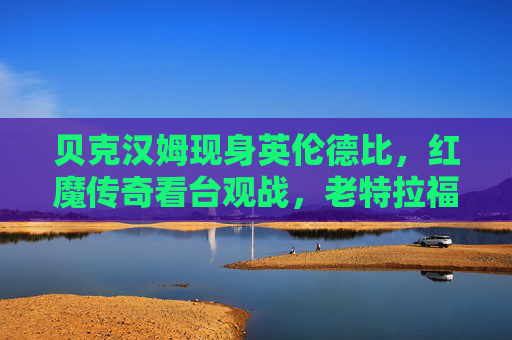 贝克汉姆现身英伦德比,红魔传奇看台观战,老特拉福德再燃红色激情,贝克汉姆红魔传奇观战英伦德比,老特拉福德再燃红色激情