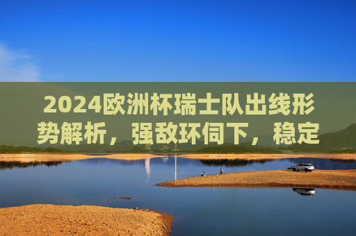 2024欧洲杯瑞士队出线形势解析，强敌环伺下，稳定军队能否突围？2024欧洲杯瑞士队出线形势，强敌环伺，稳定军队能否突围？