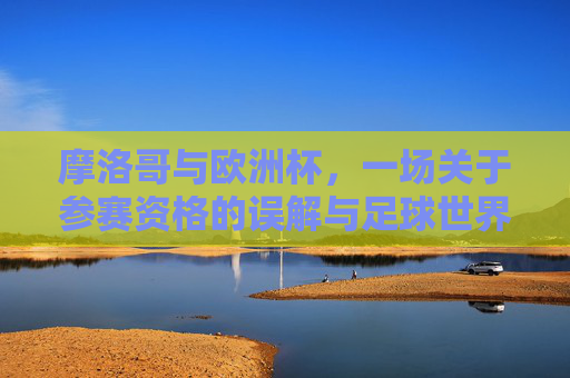 摩洛哥与欧洲杯,一场关于参赛资格的误解与足球世界的连接,摩洛哥欧洲杯参赛资格误解,足球世界的连接