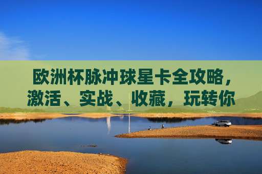 欧洲杯脉冲球星卡全攻略,激活、实战、收藏,玩转你的专属足球记忆,欧洲杯脉冲球星卡全攻略,激活实战收藏,玩转专属足球记忆