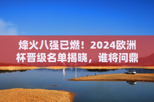 烽火八强已燃！2024欧洲杯晋级名单揭晓，谁将问鼎欧洲之巅？烽火八强已燃！2024欧洲杯晋级名单揭晓，谁将问鼎欧洲之巅？