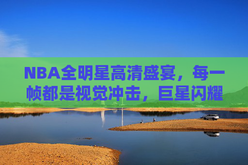 NBA全明星高清盛宴,每一帧都是视觉冲击,巨星闪耀的极致体验,NBA全明星,巨星闪耀的高清视觉盛宴