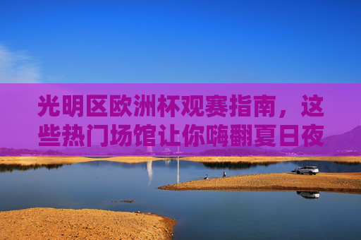 光明区欧洲杯观赛指南,这些热门场馆让你嗨翻夏日夜,光明区欧洲杯观赛指南,热门场馆嗨翻夏日夜