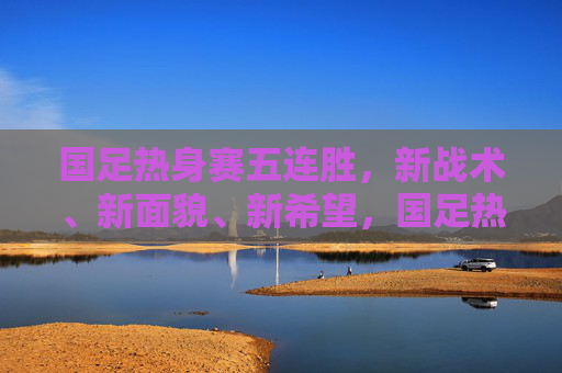 国足热身赛五连胜，新战术、新面貌、新希望，国足热身赛五连胜，新战术焕新貌，点燃新希望