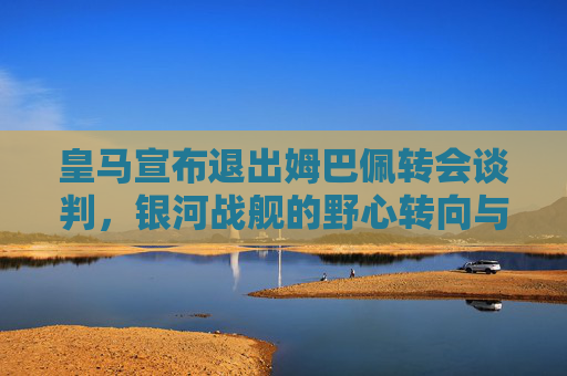 皇马宣布退出姆巴佩转会谈判,银河战舰的野心转向与足坛格局生变,皇马宣布退出姆巴佩转会谈判,银河战舰野心转向足坛格局生变