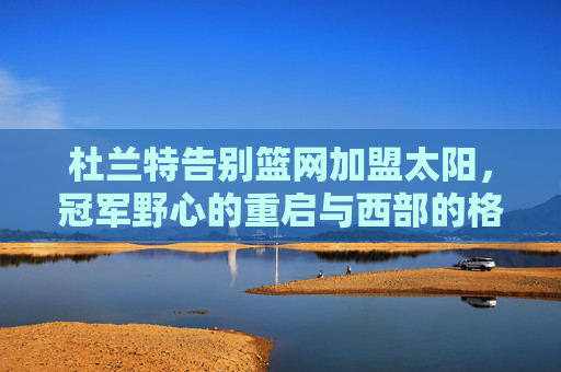 杜兰特告别篮网加盟太阳,冠军野心的重启与西部的格局重塑,杜兰特告别篮网加盟太阳,冠军野心重启与西部格局重塑