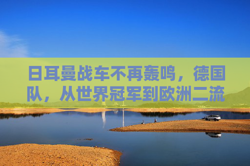 日耳曼战车不再轰鸣，德国队，从世界冠军到欧洲二流的警示，日耳曼战车轰鸣止步，从世界冠军到欧洲二流的警示