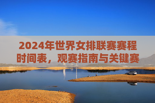 2024年世界女排联赛赛程时间表，观赛指南与关键赛点解析，2024年世界女排联赛赛程指南与关键赛点解析