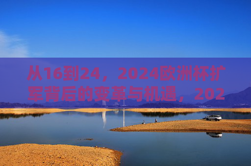 从16到24,2024欧洲杯扩军背后的变革与机遇,2024欧洲杯扩军,从16到24的变革与机遇