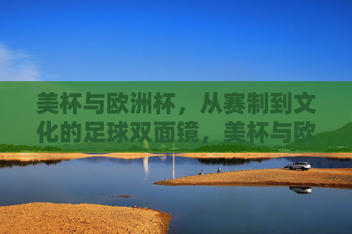 美杯与欧洲杯，从赛制到文化的足球双面镜，美杯与欧洲杯，赛制文化的足球双面镜