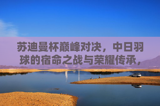 苏迪曼杯巅峰对决,中日羽球的宿命之战与荣耀传承,苏迪曼杯巅峰对决,中日宿命之战的荣耀传承