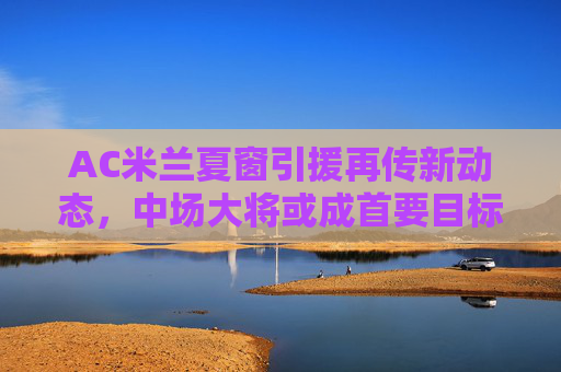 AC米兰夏窗引援再传新动态，中场大将或成首要目标，转会谈判进入关键阶段，AC米兰夏窗引援瞄准中场大将 转会谈判进入关键阶段