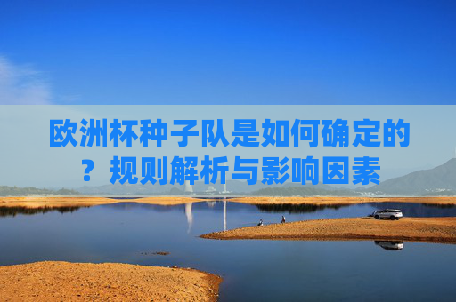欧洲杯种子队是如何确定的?规则解析与影响因素
