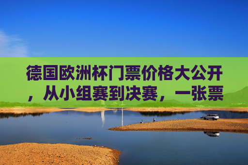 德国欧洲杯门票价格大公开，从小组赛到决赛，一张票多少钱？德国欧洲杯门票价格，小组赛到决赛一张票多少钱？