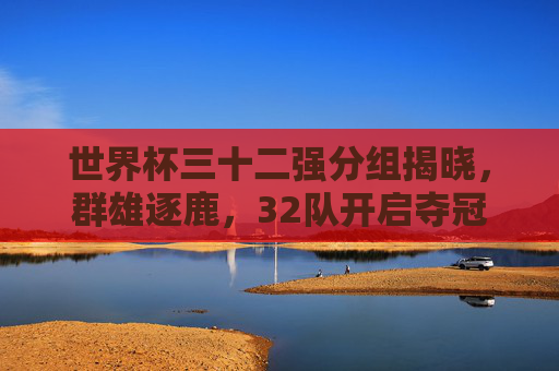 世界杯三十二强分组揭晓,群雄逐鹿,32队开启夺冠征程